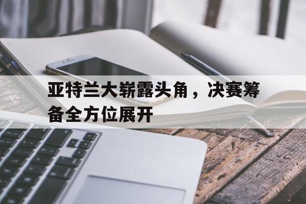 关于亚特兰大崭露头角，决赛筹备全方位展开的信息