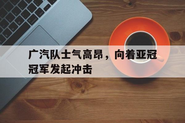 广汽队士气高昂，向着亚冠冠军发起冲击的简单介绍