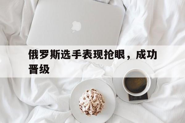 俄罗斯选手表现抢眼，成功晋级