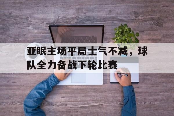 亚眠主场平局士气不减，球队全力备战下轮比赛的简单介绍